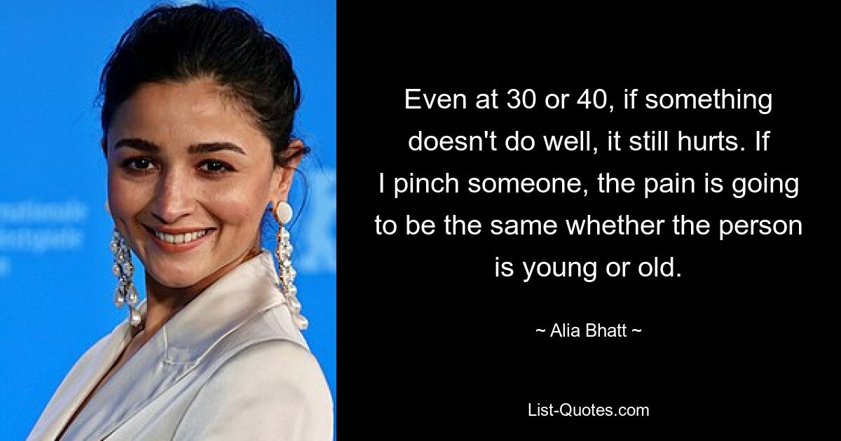 Even at 30 or 40, if something doesn't do well, it still hurts. If I pinch someone, the pain is going to be the same whether the person is young or old. — © Alia Bhatt