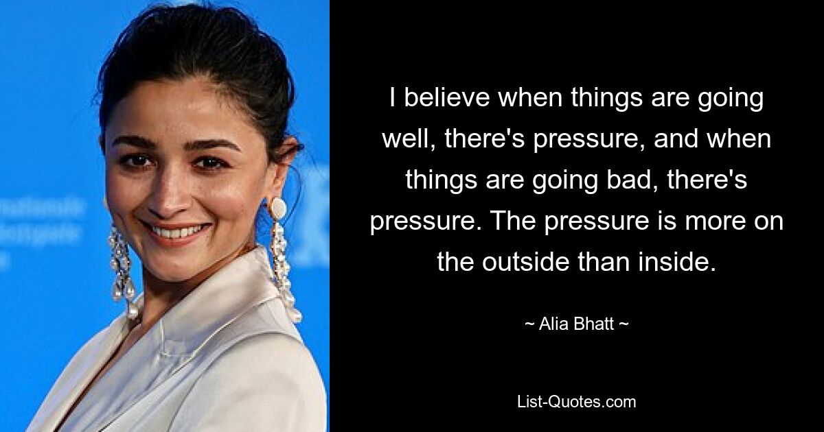 I believe when things are going well, there's pressure, and when things are going bad, there's pressure. The pressure is more on the outside than inside. — © Alia Bhatt