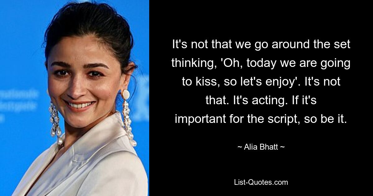 It's not that we go around the set thinking, 'Oh, today we are going to kiss, so let's enjoy'. It's not that. It's acting. If it's important for the script, so be it. — © Alia Bhatt