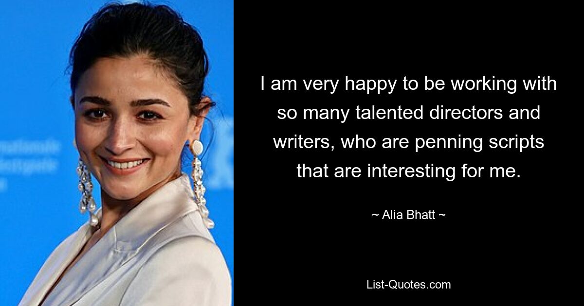 I am very happy to be working with so many talented directors and writers, who are penning scripts that are interesting for me. — © Alia Bhatt