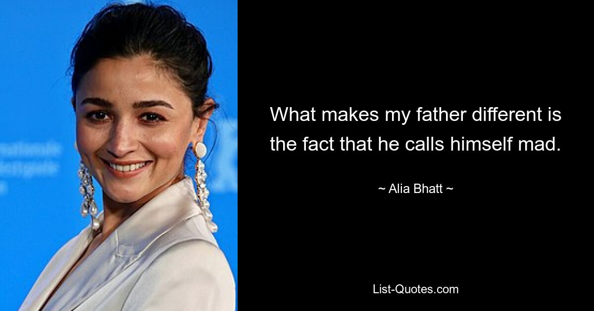 What makes my father different is the fact that he calls himself mad. — © Alia Bhatt