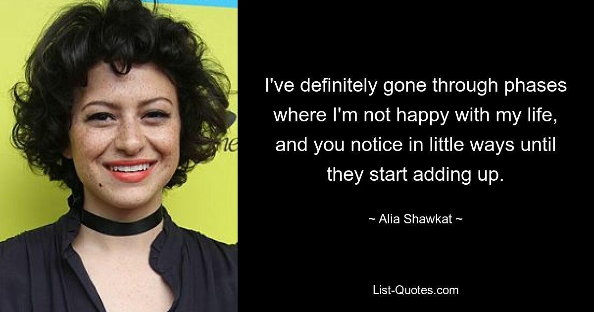 I've definitely gone through phases where I'm not happy with my life, and you notice in little ways until they start adding up. — © Alia Shawkat