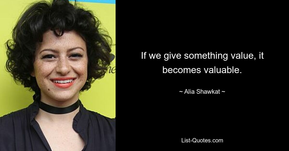 If we give something value, it becomes valuable. — © Alia Shawkat