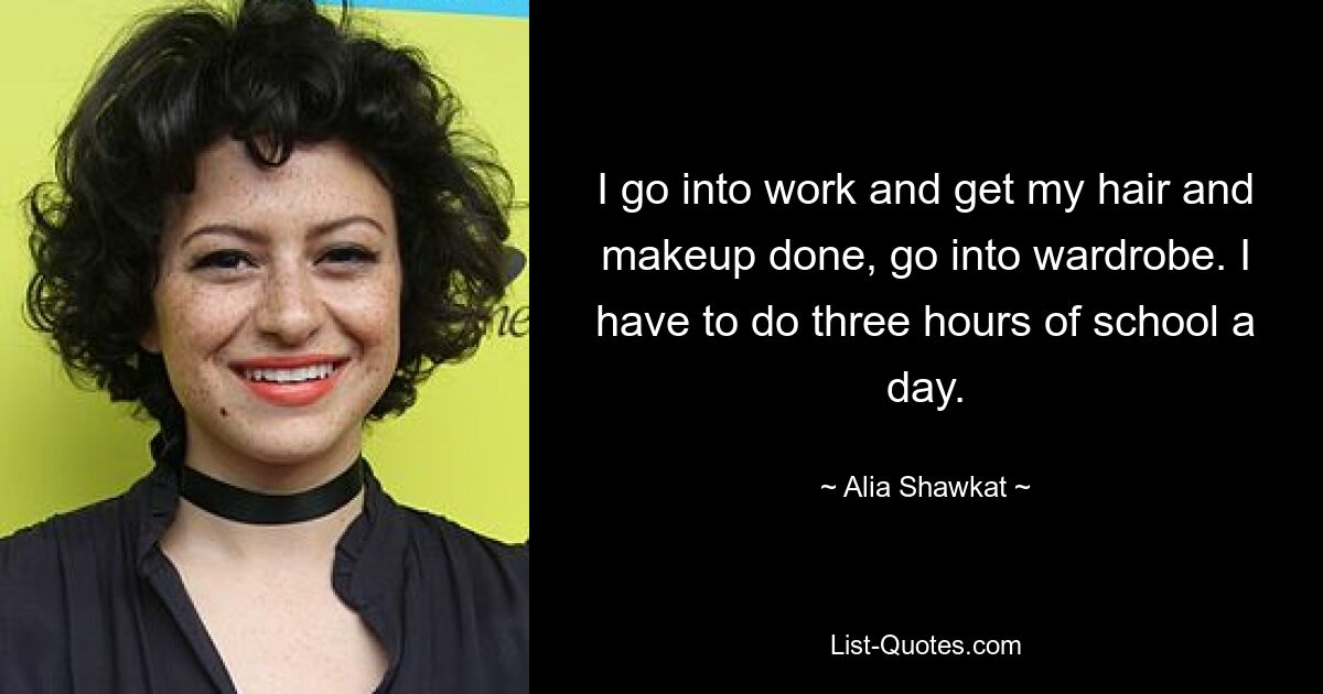 I go into work and get my hair and makeup done, go into wardrobe. I have to do three hours of school a day. — © Alia Shawkat