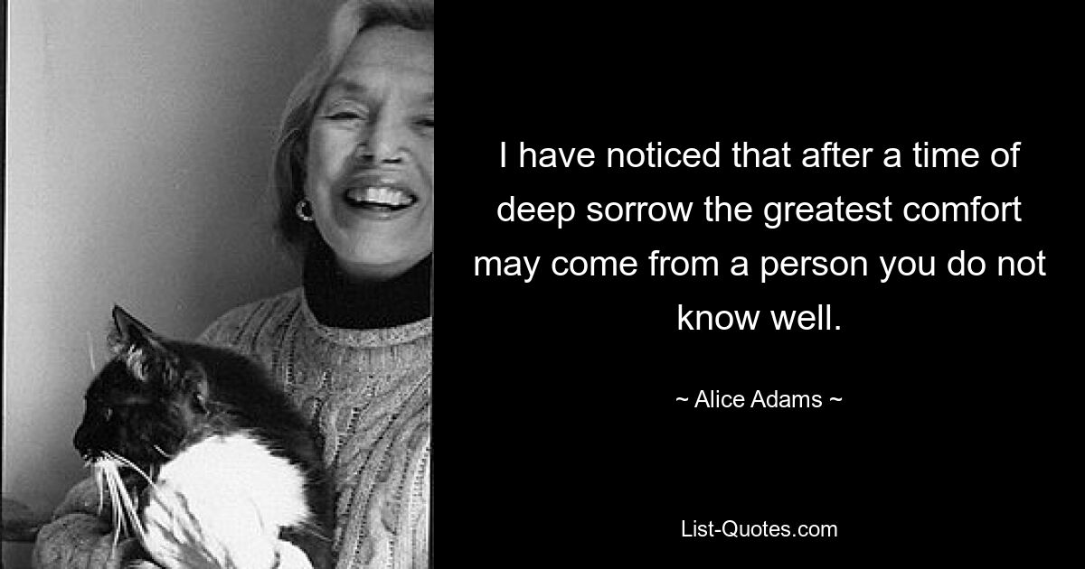 I have noticed that after a time of deep sorrow the greatest comfort may come from a person you do not know well. — © Alice Adams