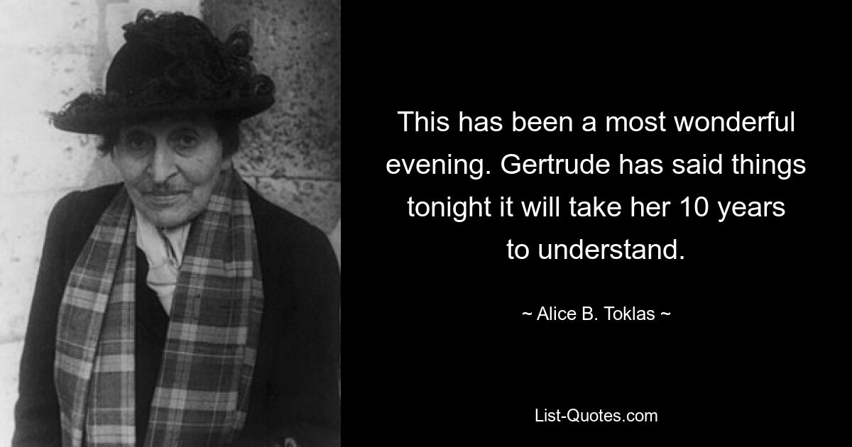 This has been a most wonderful evening. Gertrude has said things tonight it will take her 10 years to understand. — © Alice B. Toklas