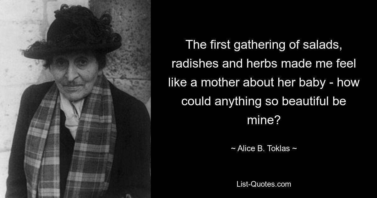 The first gathering of salads, radishes and herbs made me feel like a mother about her baby - how could anything so beautiful be mine? — © Alice B. Toklas