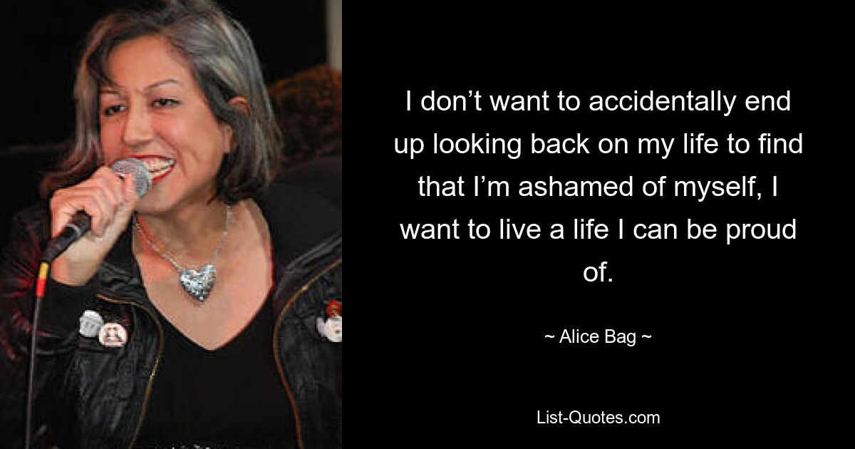 I don’t want to accidentally end up looking back on my life to find that I’m ashamed of myself, I want to live a life I can be proud of. — © Alice Bag