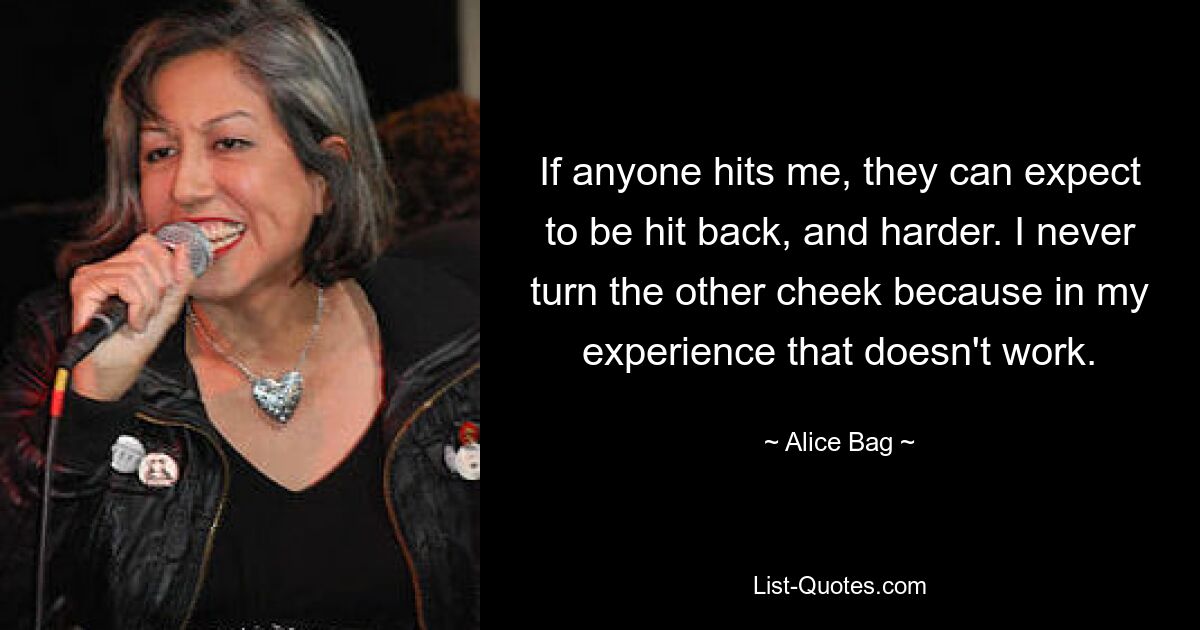 If anyone hits me, they can expect to be hit back, and harder. I never turn the other cheek because in my experience that doesn't work. — © Alice Bag