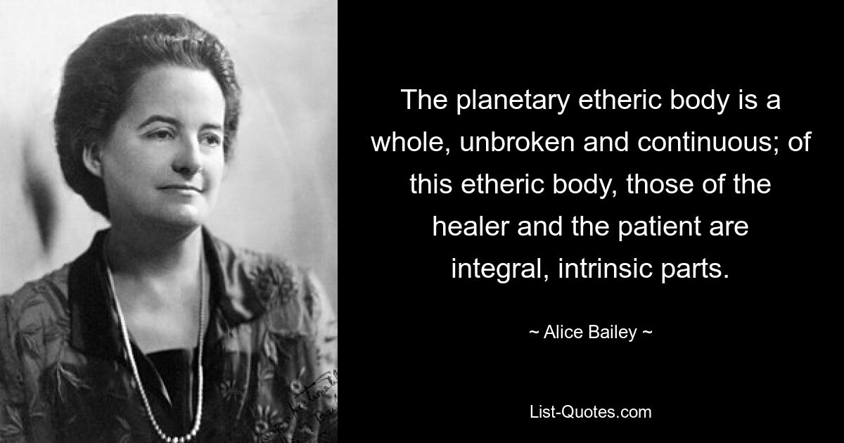 The planetary etheric body is a whole, unbroken and continuous; of this etheric body, those of the healer and the patient are integral, intrinsic parts. — © Alice Bailey