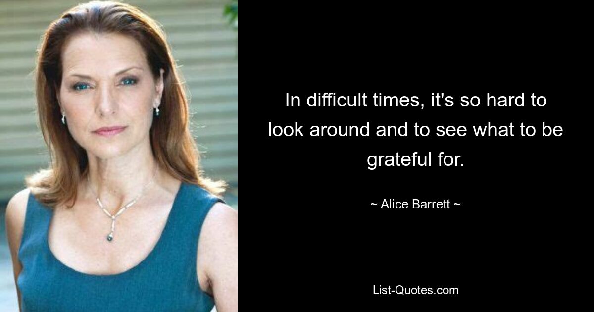 In difficult times, it's so hard to look around and to see what to be grateful for. — © Alice Barrett