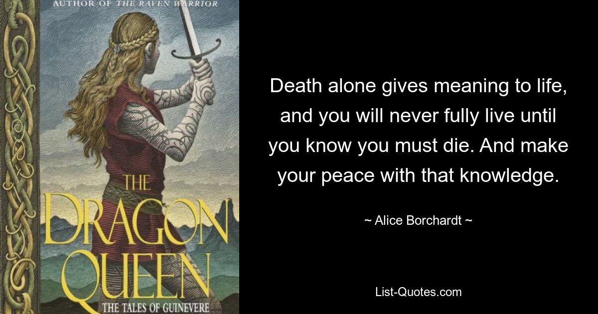 Death alone gives meaning to life, and you will never fully live until you know you must die. And make your peace with that knowledge. — © Alice Borchardt