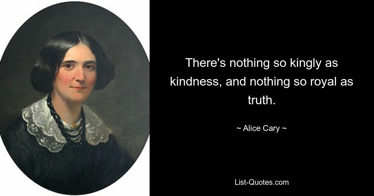 There's nothing so kingly as kindness, and nothing so royal as truth. — © Alice Cary