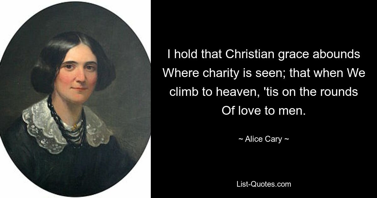 I hold that Christian grace abounds Where charity is seen; that when We climb to heaven, 'tis on the rounds Of love to men. — © Alice Cary