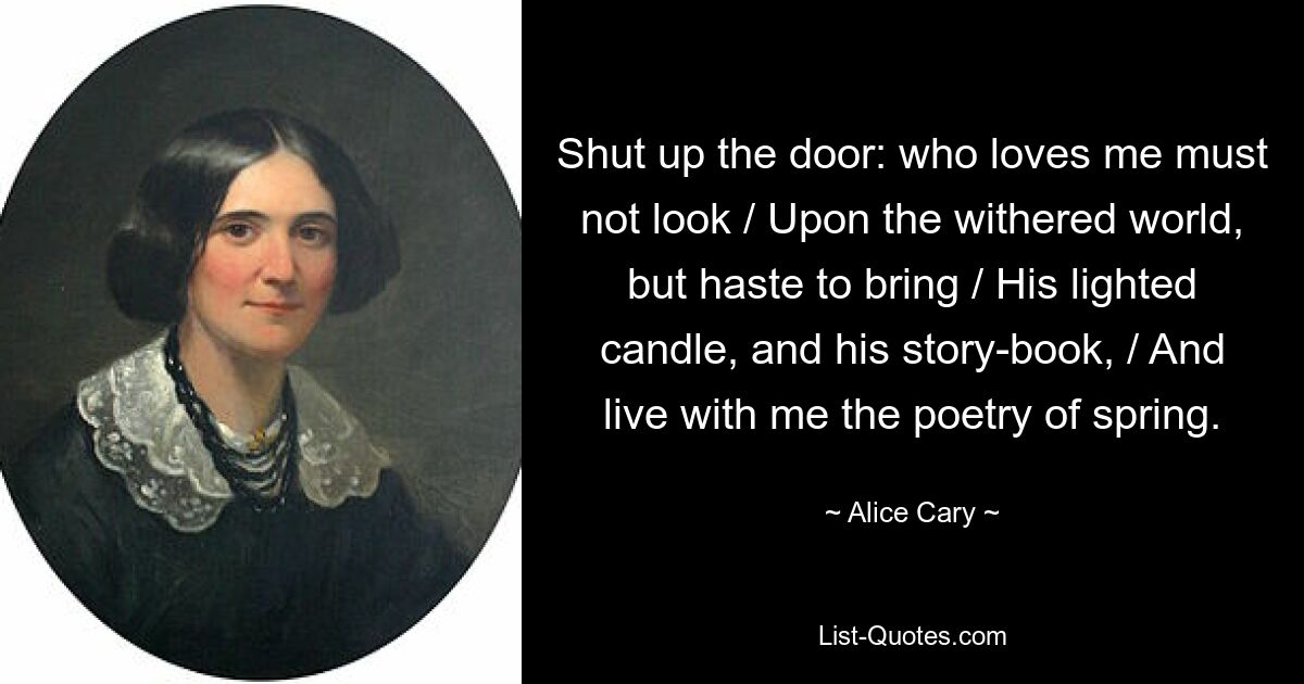 Shut up the door: who loves me must not look / Upon the withered world, but haste to bring / His lighted candle, and his story-book, / And live with me the poetry of spring. — © Alice Cary