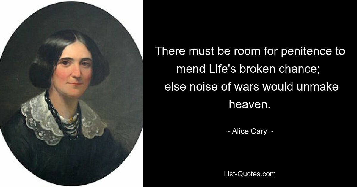 There must be room for penitence to mend Life's broken chance; 
 else noise of wars would unmake heaven. — © Alice Cary