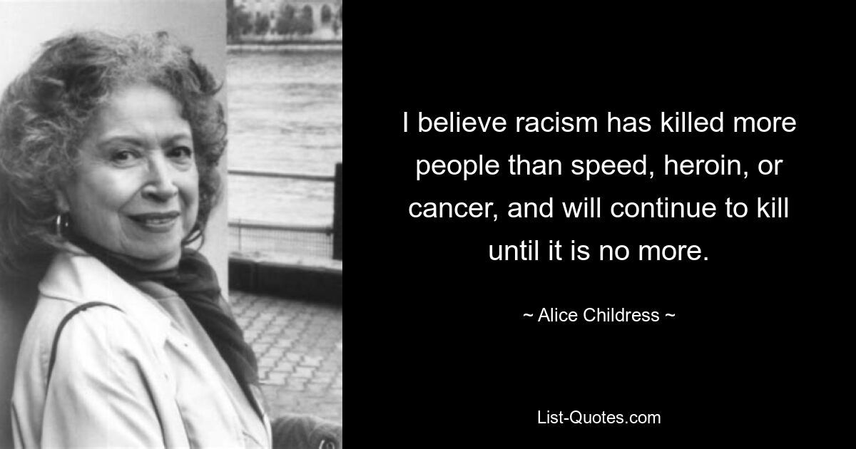 I believe racism has killed more people than speed, heroin, or cancer, and will continue to kill until it is no more. — © Alice Childress