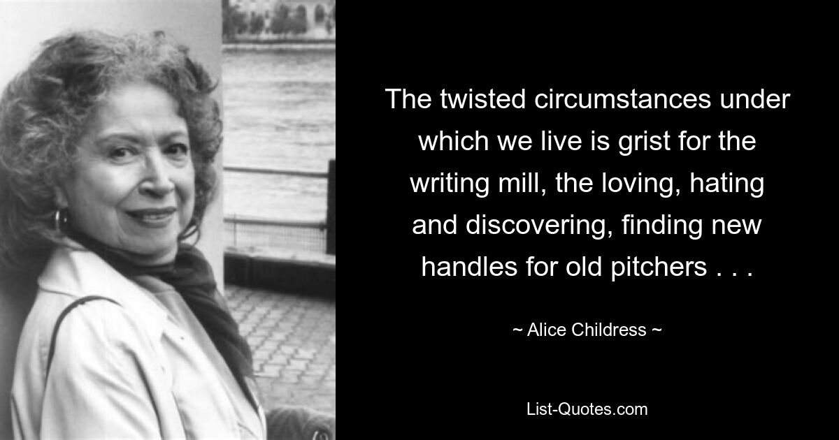 The twisted circumstances under which we live is grist for the writing mill, the loving, hating and discovering, finding new handles for old pitchers . . . — © Alice Childress