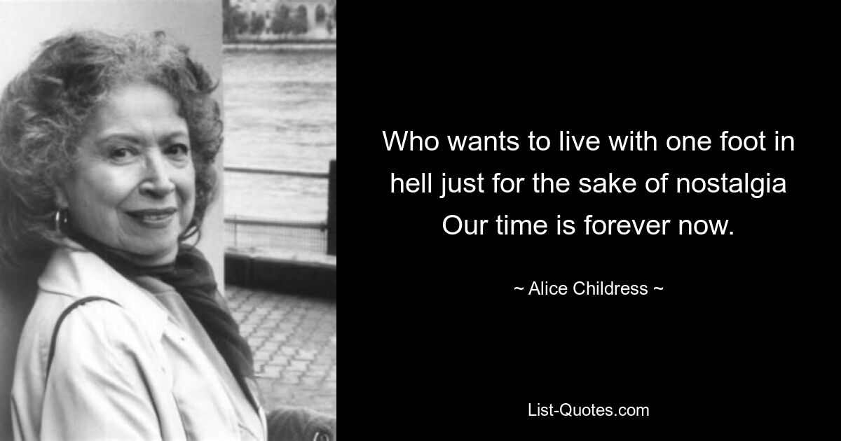 Who wants to live with one foot in hell just for the sake of nostalgia Our time is forever now. — © Alice Childress