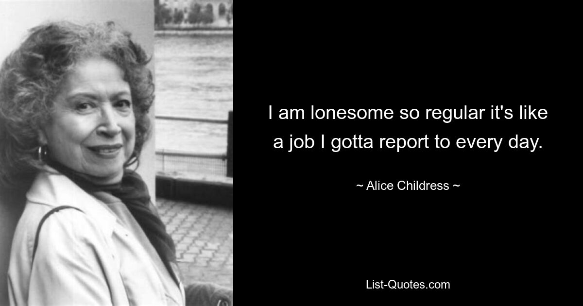 I am lonesome so regular it's like a job I gotta report to every day. — © Alice Childress