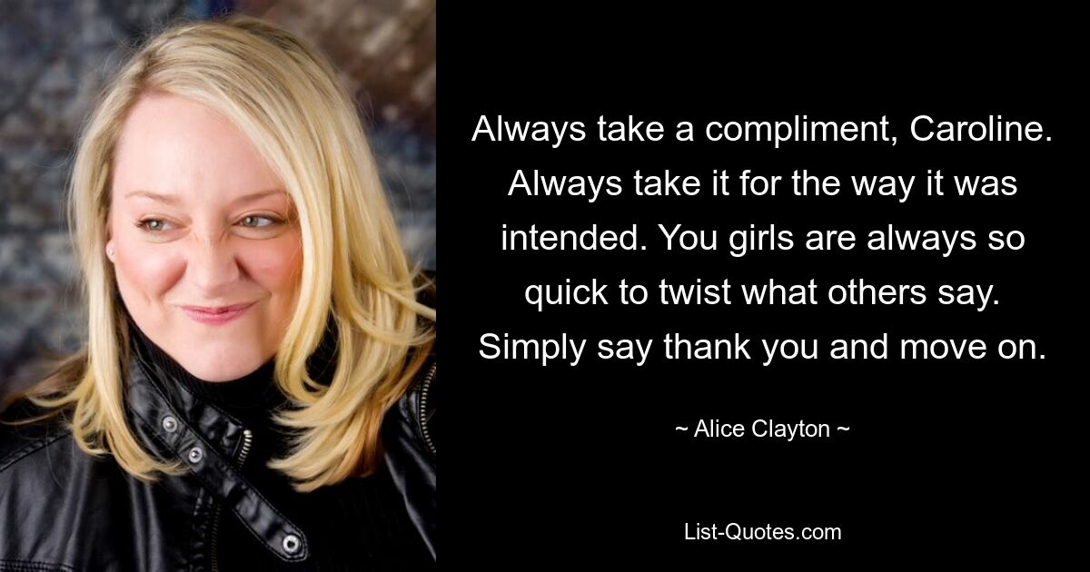 Always take a compliment, Caroline. Always take it for the way it was intended. You girls are always so quick to twist what others say. Simply say thank you and move on. — © Alice Clayton