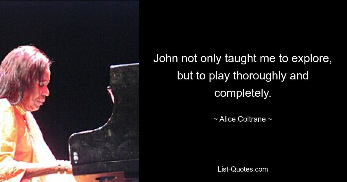 John not only taught me to explore, but to play thoroughly and completely. — © Alice Coltrane