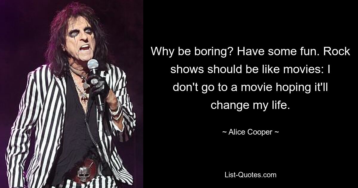 Why be boring? Have some fun. Rock shows should be like movies: I don't go to a movie hoping it'll change my life. — © Alice Cooper