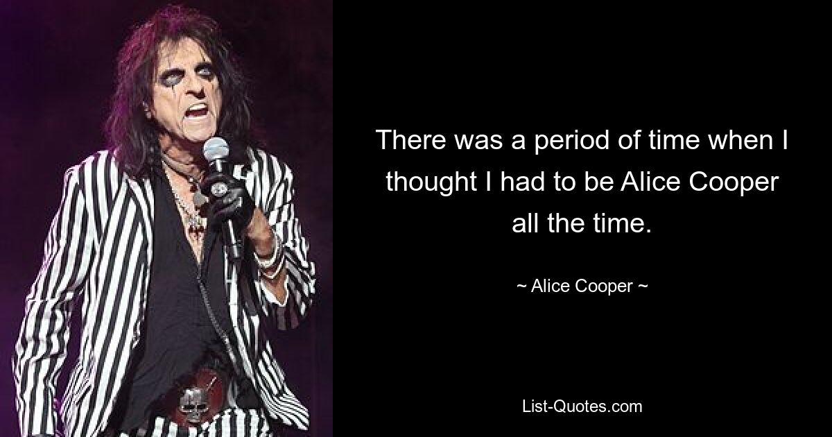 There was a period of time when I thought I had to be Alice Cooper all the time. — © Alice Cooper