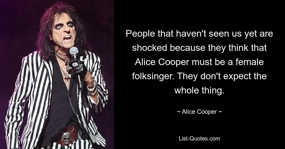 People that haven't seen us yet are shocked because they think that Alice Cooper must be a female folksinger. They don't expect the whole thing. — © Alice Cooper