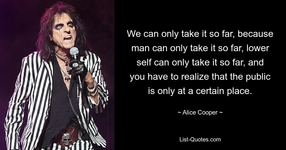 We can only take it so far, because man can only take it so far, lower self can only take it so far, and you have to realize that the public is only at a certain place. — © Alice Cooper