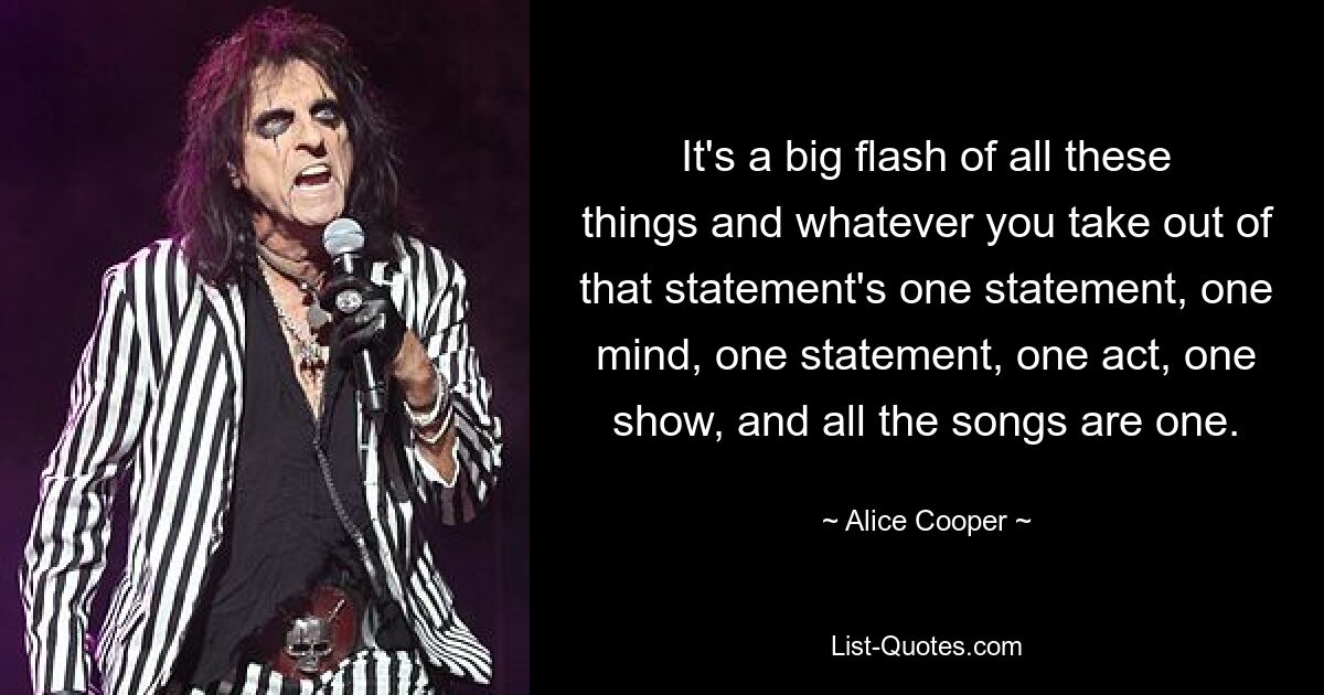 It's a big flash of all these things and whatever you take out of that statement's one statement, one mind, one statement, one act, one show, and all the songs are one. — © Alice Cooper