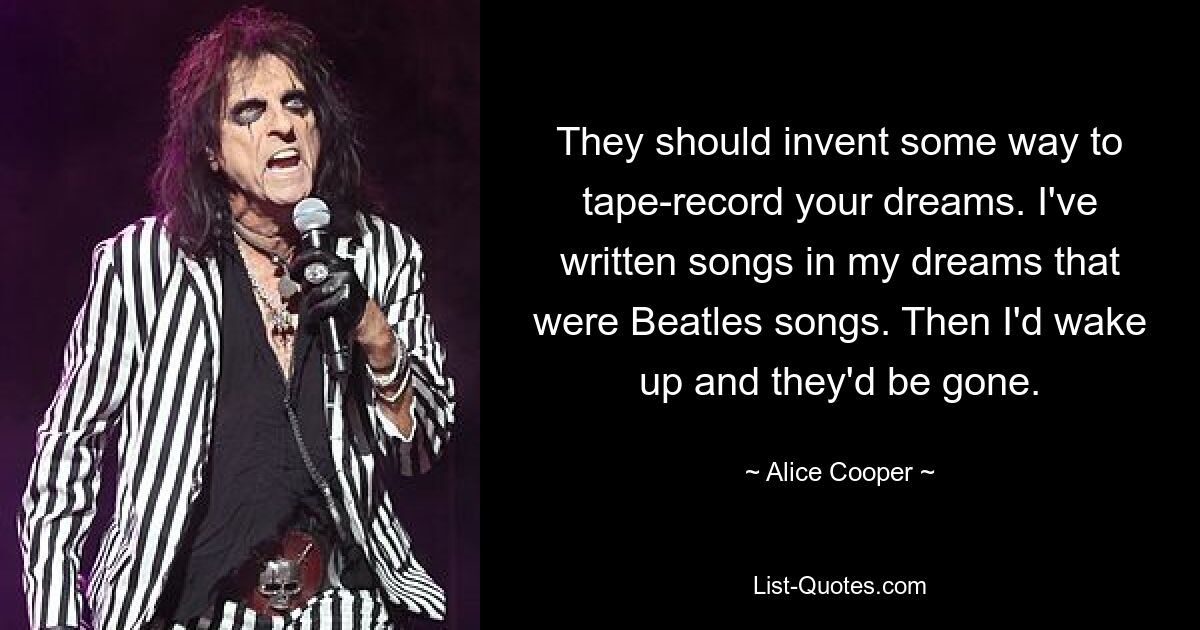 They should invent some way to tape-record your dreams. I've written songs in my dreams that were Beatles songs. Then I'd wake up and they'd be gone. — © Alice Cooper