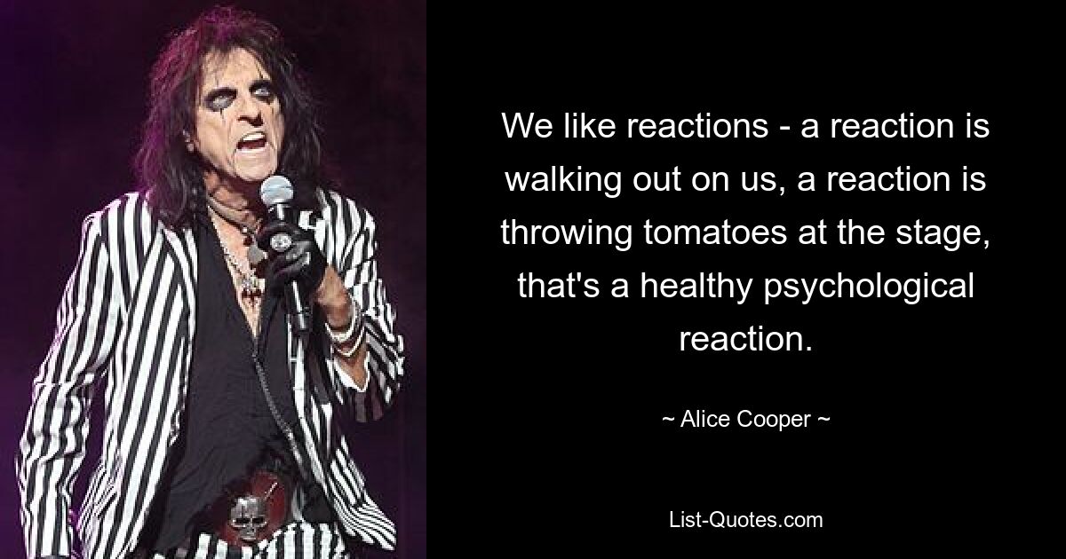 We like reactions - a reaction is walking out on us, a reaction is throwing tomatoes at the stage, that's a healthy psychological reaction. — © Alice Cooper