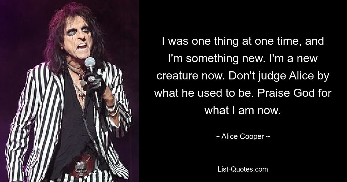 I was one thing at one time, and I'm something new. I'm a new creature now. Don't judge Alice by what he used to be. Praise God for what I am now. — © Alice Cooper