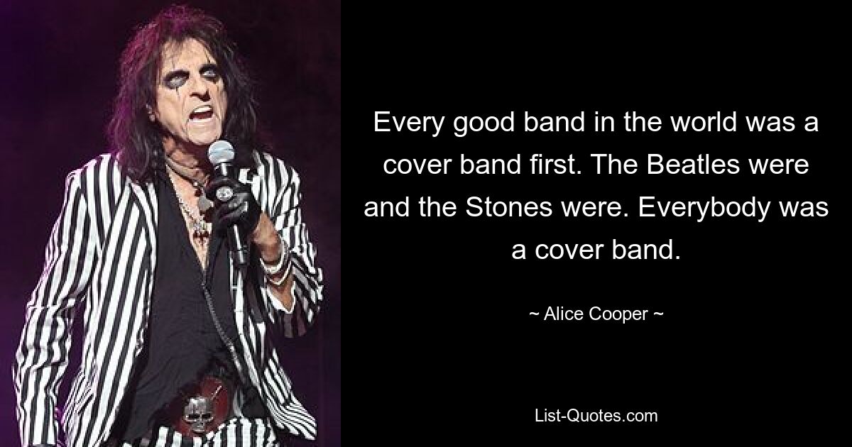 Every good band in the world was a cover band first. The Beatles were and the Stones were. Everybody was a cover band. — © Alice Cooper