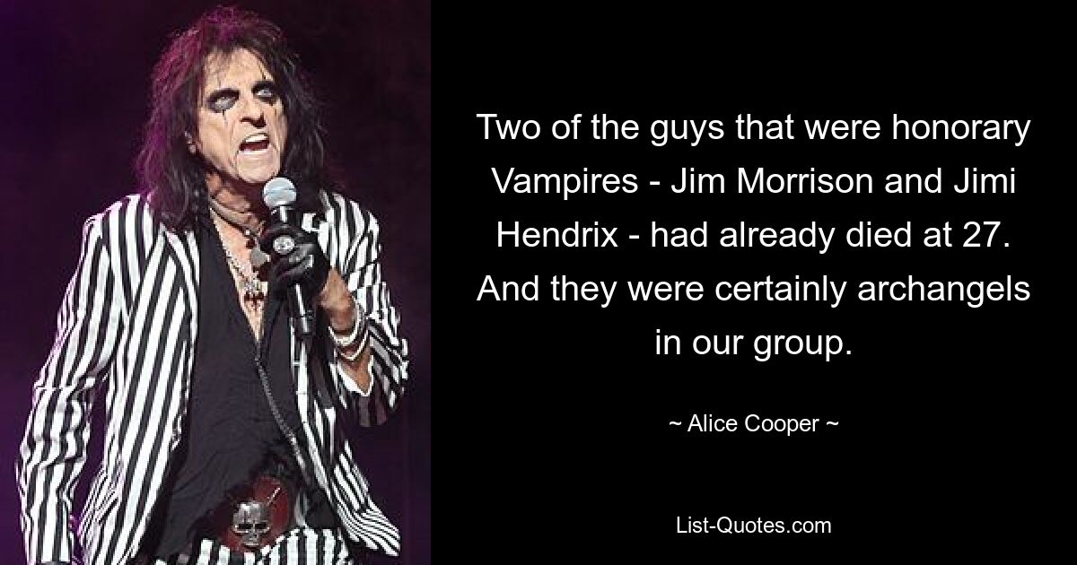 Two of the guys that were honorary Vampires - Jim Morrison and Jimi Hendrix - had already died at 27. And they were certainly archangels in our group. — © Alice Cooper