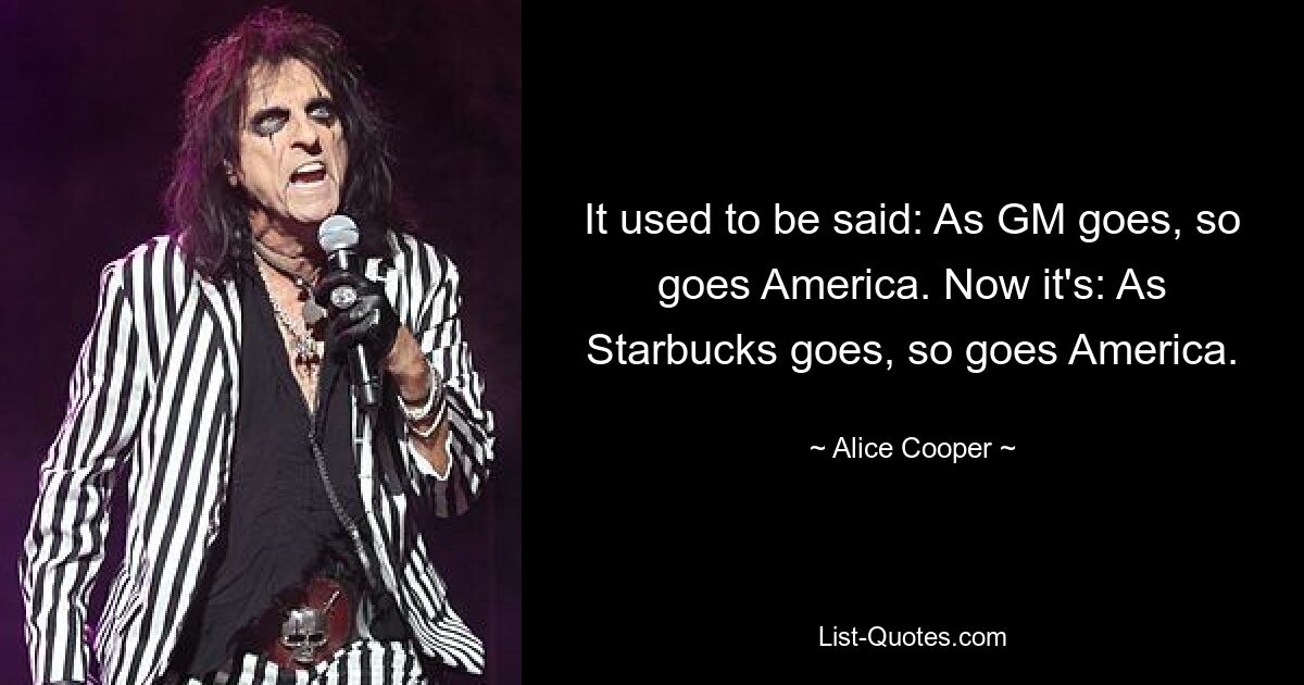 It used to be said: As GM goes, so goes America. Now it's: As Starbucks goes, so goes America. — © Alice Cooper