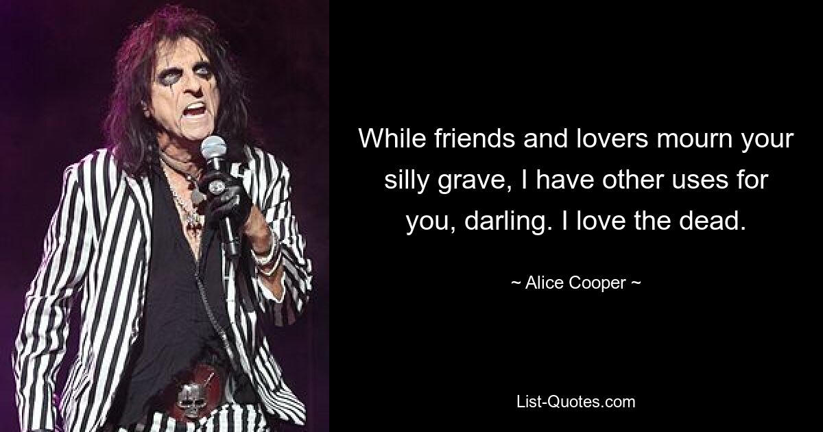 While friends and lovers mourn your silly grave, I have other uses for you, darling. I love the dead. — © Alice Cooper