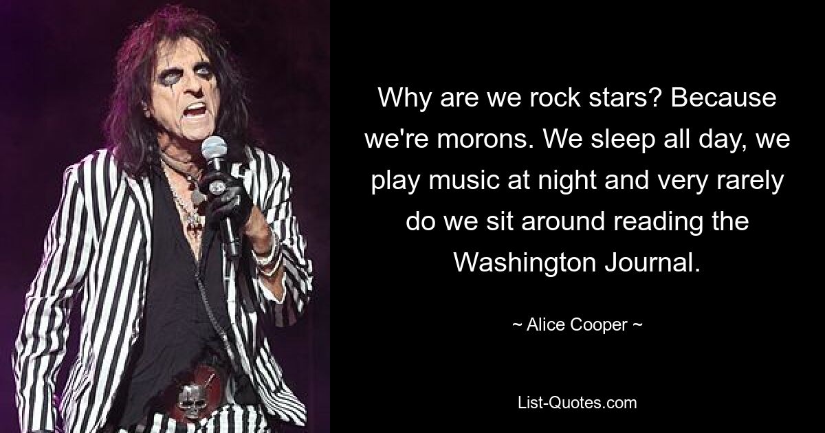 Why are we rock stars? Because we're morons. We sleep all day, we play music at night and very rarely do we sit around reading the Washington Journal. — © Alice Cooper