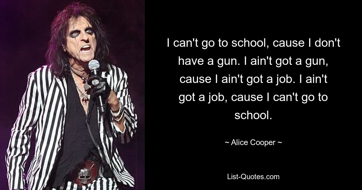 I can't go to school, cause I don't have a gun. I ain't got a gun, cause I ain't got a job. I ain't got a job, cause I can't go to school. — © Alice Cooper