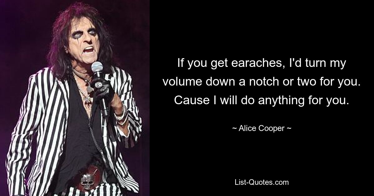 If you get earaches, I'd turn my volume down a notch or two for you. Cause I will do anything for you. — © Alice Cooper