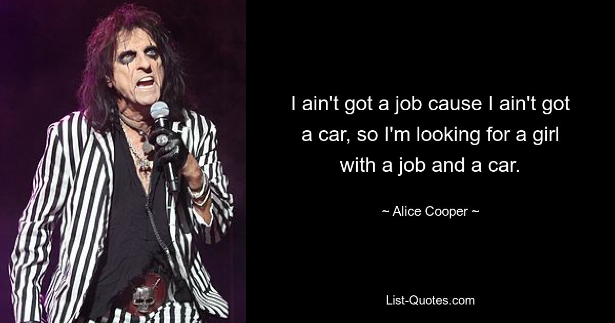 I ain't got a job cause I ain't got a car, so I'm looking for a girl with a job and a car. — © Alice Cooper