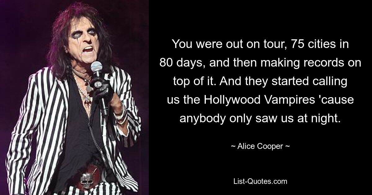 You were out on tour, 75 cities in 80 days, and then making records on top of it. And they started calling us the Hollywood Vampires 'cause anybody only saw us at night. — © Alice Cooper