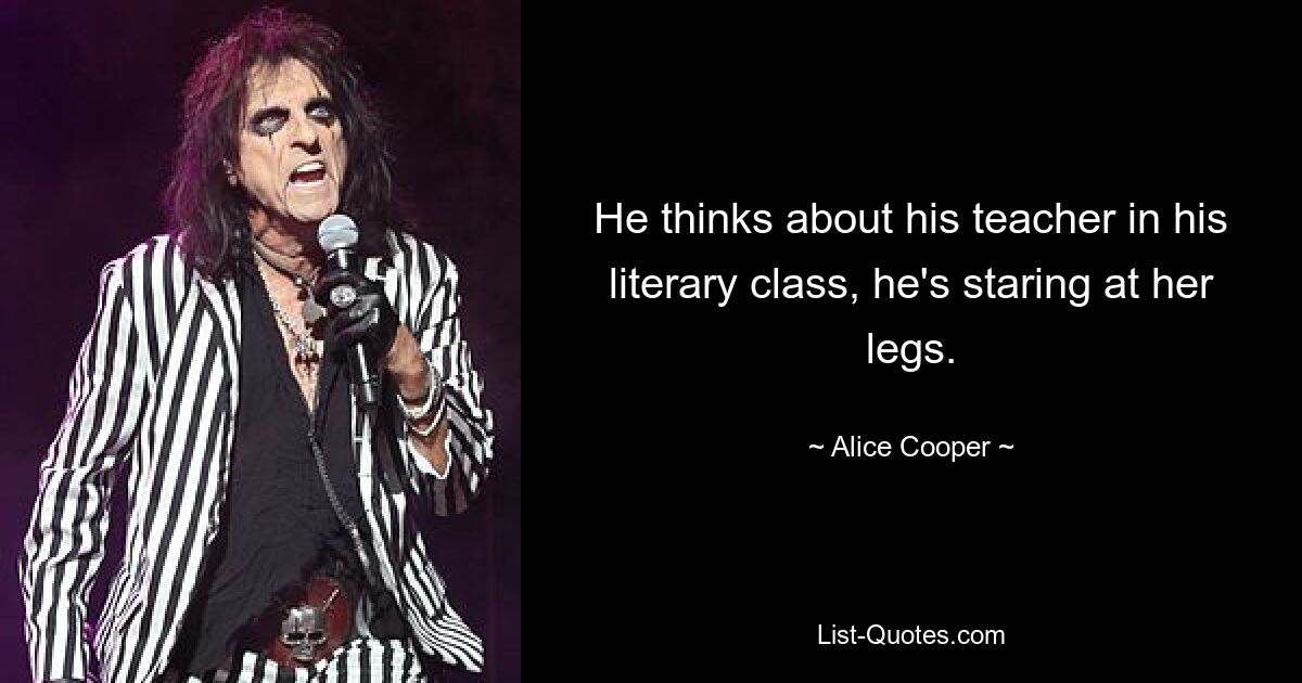 He thinks about his teacher in his literary class, he's staring at her legs. — © Alice Cooper