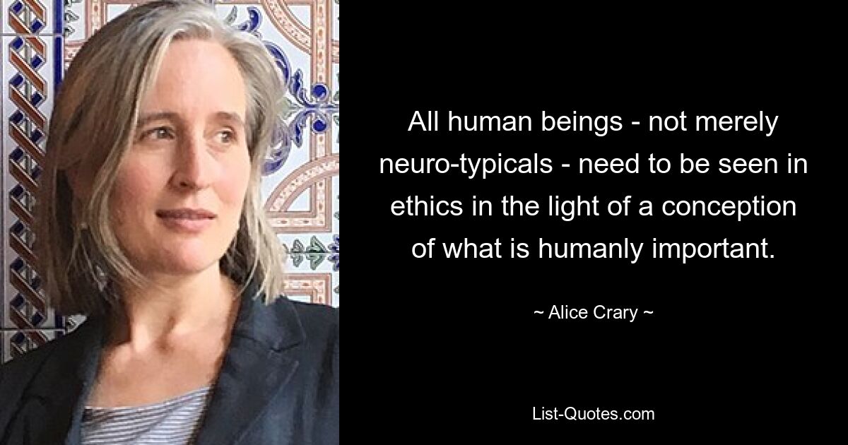 All human beings - not merely neuro-typicals - need to be seen in ethics in the light of a conception of what is humanly important. — © Alice Crary