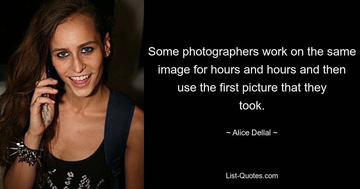 Some photographers work on the same image for hours and hours and then use the first picture that they took. — © Alice Dellal