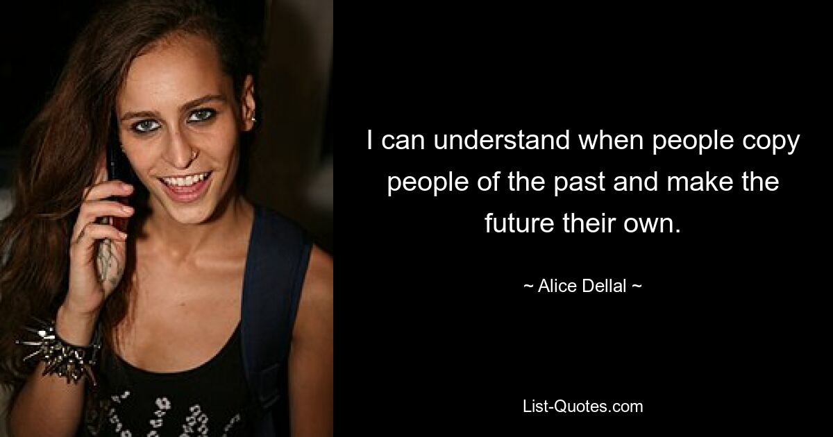 I can understand when people copy people of the past and make the future their own. — © Alice Dellal