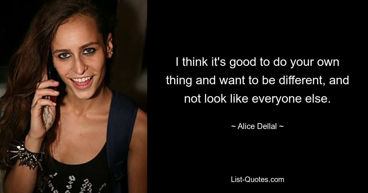 I think it's good to do your own thing and want to be different, and not look like everyone else. — © Alice Dellal