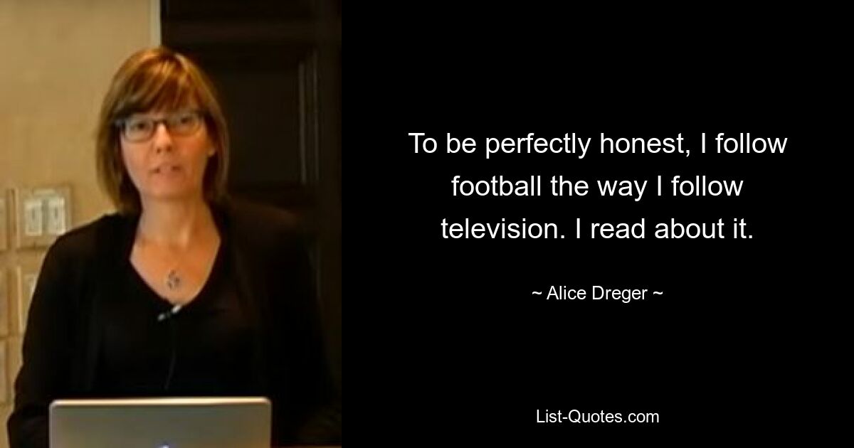 To be perfectly honest, I follow football the way I follow television. I read about it. — © Alice Dreger