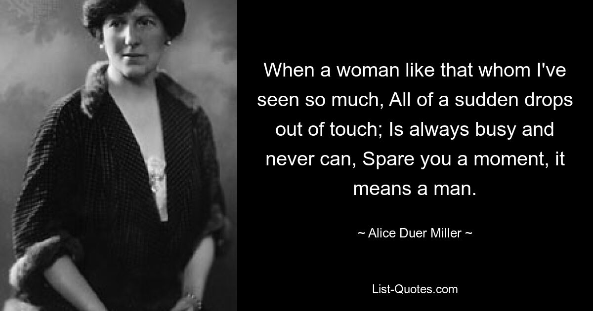 When a woman like that whom I've seen so much, All of a sudden drops out of touch; Is always busy and never can, Spare you a moment, it means a man. — © Alice Duer Miller